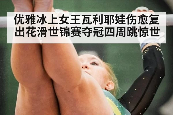 优雅冰上女王瓦利耶娃伤愈复出花滑世锦赛夺冠四周跳惊世