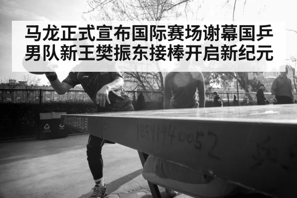 马龙正式宣布国际赛场谢幕国乒男队新王樊振东接棒开启新纪元
