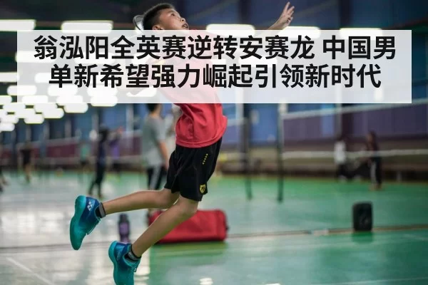 翁泓阳全英赛逆转安赛龙 中国男单新希望强力崛起引领新时代