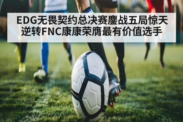 EDG无畏契约总决赛鏖战五局惊天逆转FNC康康荣膺最有价值选手