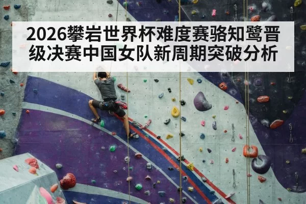 2026攀岩世界杯难度赛骆知鹭晋级决赛中国女队新周期突破分析